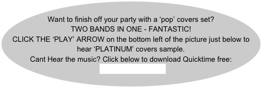 
Want to finish off your party with a ‘pop’ covers set?
TWO BANDS IN ONE - FANTASTIC!
CLICK THE ‘PLAY’ ARROW on the bottom left of the picture just below to hear ‘PLATINUM’ covers sample.
Cant Hear the music? Click below to download Quicktime free:
QUICKTIME player
