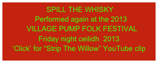  SPILL THE WHISKY
  Performed again at the 2013    
   VILLAGE PUMP FOLK FESTIVAL       Friday night ceilidh  2013                                      ‘Click’ for “Strip The Willow” YouTube clip