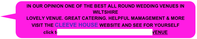 IN OUR OPINION ONE OF THE BEST ALL ROUND WEDDING VENUES IN     WILTSHIRE
LOVELY VENUE. GREAT CATERING. HELPFUL MAMAGEMENT & MORE
VISIT THE CLEEVE HOUSE WEBSITE AND SEE FOR YOURSELF
click to visit: SEEND_CLEEVE HOUSE WEDDING VENUE