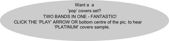Want a  a ‘pop’ covers set?
TWO BANDS IN ONE - FANTASTIC!
CLICK THE ‘PLAY’ ARROW OR bottom centre of the pic. to hear ‘PLATINUM’ covers sample.
