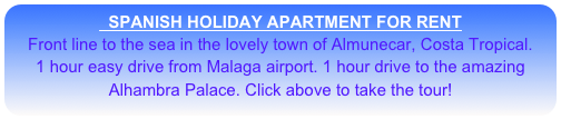   SPANISH HOLIDAY APARTMENT FOR RENT
Front line to the sea in the lovely town of Almunecar, Costa Tropical. 
1 hour easy drive from Malaga airport. 1 hour drive to the amazing                  Alhambra Palace. Click above to take the tour!
