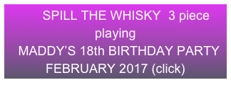       SPILL THE WHISKY  3 piece          playing 
  MADDY’S 18th BIRTHDAY PARTY           FEBRUARY 2017 (click)